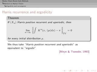 Markov Chain Monte Carlo Methods
  Notions on Markov Chains
     Ergodicity and convergence



Harris recurrence and ergodicity
      Theorem
      If (Xn ) Harris positive recurrent and aperiodic, then

                              lim   K n (x, ·)µ(dx) − π        =0
                             n→∞
                                                          TV

      for every initial distribution µ.

      We thus take “Harris positive recurrent and aperiodic” as
      equivalent to “ergodic”
                                                [Meyn & Tweedie, 1993]
 