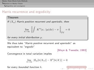 Markov Chain Monte Carlo Methods
  Notions on Markov Chains
     Ergodicity and convergence



Harris recurrence and ergodicity
      Theorem
      If (Xn ) Harris positive recurrent and aperiodic, then

                              lim         K n (x, ·)µ(dx) − π        =0
                             n→∞
                                                                TV

      for every initial distribution µ.

      We thus take “Harris positive recurrent and aperiodic” as
      equivalent to “ergodic”
                                                [Meyn & Tweedie, 1993]
      Convergence in total variation implies

                                   lim |Eµ [h(Xn )] − Eπ [h(X)]| = 0
                                  n→∞

      for every bounded function h.                                    no detail of convergence
 