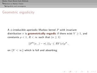 Markov Chain Monte Carlo Methods
  Notions on Markov Chains
     Ergodicity and convergence



Geometric ergodicity



      A φ-irreducible aperiodic Markov kernel P with invariant
      distribution π is geometrically ergodic if there exist V ≥ 1, and
      constants ρ < 1, R < ∞ such that (n ≥ 1)

                                   P n (x, .) − π(.)   V   ≤ RV (x)ρn ,

      on {V < ∞} which is full and absorbing.
 