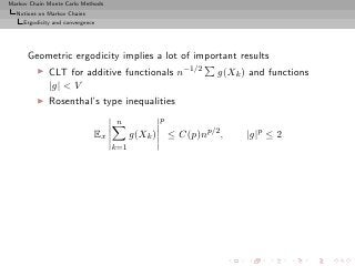 Markov Chain Monte Carlo Methods
  Notions on Markov Chains
     Ergodicity and convergence




      Geometric ergodicity implies a lot of important results
         ◮    CLT for additive functionals n−1/2                g(Xk ) and functions
              |g| < V
         ◮    Rosenthal’s type inequalities
                                    n             p
                              Ex         g(Xk )       ≤ C(p)np/2 ,    |g|p ≤ 2
                                   k=1
 