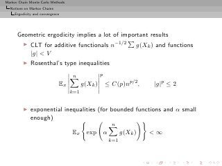 Markov Chain Monte Carlo Methods
  Notions on Markov Chains
     Ergodicity and convergence




      Geometric ergodicity implies a lot of important results
         ◮    CLT for additive functionals n−1/2                  g(Xk ) and functions
              |g| < V
         ◮    Rosenthal’s type inequalities
                                    n             p
                              Ex         g(Xk )       ≤ C(p)np/2 ,      |g|p ≤ 2
                                   k=1


         ◮    exponential inequalities (for bounded functions and α small
              enough)
                                                        n
                                   Ex      exp α             g(Xk )   <∞
                                                       k=1
 