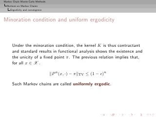 Markov Chain Monte Carlo Methods
  Notions on Markov Chains
     Ergodicity and convergence



Minoration condition and uniform ergodicity



      Under the minoration condition, the kernel K is thus contractant
      and standard results in functional analysis shows the existence and
      the unicity of a ﬁxed point π. The previous relation implies that,
      for all x ∈ X .

                                   P n (x, ·) − π   TV   ≤ (1 − ǫ)n

      Such Markov chains are called uniformly ergodic.
 