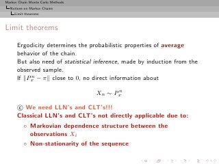 Markov Chain Monte Carlo Methods
  Notions on Markov Chains
     Limit theorems



Limit theorems

      Ergodicity determines the probabilistic properties of average
      behavior of the chain.
      But also need of statistical inference, made by induction from the
      observed sample.
           n
      If Px − π close to 0, no direct information about
                                         n
                                   Xn ∼ Px

      c We need LLN’s and CLT’s!!!
      Classical LLN’s and CLT’s not directly applicable due to:
          ◦ Markovian dependence structure between the
            observations Xi
          ◦ Non-stationarity of the sequence
 