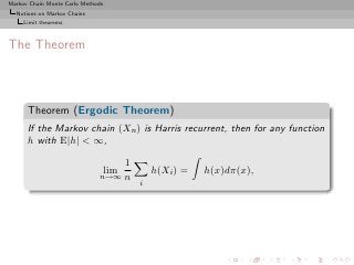 Markov Chain Monte Carlo Methods
  Notions on Markov Chains
     Limit theorems



The Theorem



      Theorem (Ergodic Theorem)
      If the Markov chain (Xn ) is Harris recurrent, then for any function
      h with E|h| < ∞,

                                  1
                                   lim       h(Xi ) =   h(x)dπ(x),
                              n→∞ n
                                         i
 