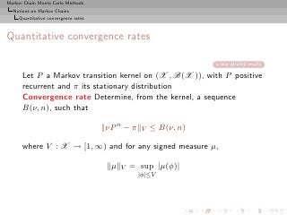 Markov Chain Monte Carlo Methods
  Notions on Markov Chains
     Quantitative convergence rates



Quantitative convergence rates

                                                                 skip detailed results

      Let P a Markov transition kernel on (X , B(X )), with P positive
      recurrent and π its stationary distribution
      Convergence rate Determine, from the kernel, a sequence
      B(ν, n), such that

                                      νP n − π   V   ≤ B(ν, n)

      where V : X → [1, ∞) and for any signed measure µ,

                                       µ   V   = sup |µ(φ)|
                                                 |φ|≤V
 