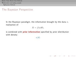Markov Chain Monte Carlo Methods
  Motivation and leading example
     Bayesian Methods



The Bayesian Perspective



      In the Bayesian paradigm, the information brought by the data x,
      realization of
                                 X ∼ f (x|θ),
      is combined with prior information speciﬁed by prior distribution
      with density
                                    π(θ)
 
