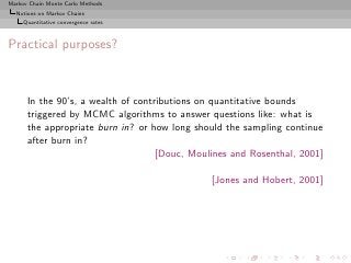 Markov Chain Monte Carlo Methods
  Notions on Markov Chains
     Quantitative convergence rates



Practical purposes?



      In the 90’s, a wealth of contributions on quantitative bounds
      triggered by MCMC algorithms to answer questions like: what is
      the appropriate burn in? or how long should the sampling continue
      after burn in?
                                    [Douc, Moulines and Rosenthal, 2001]

                                               [Jones and Hobert, 2001]
 