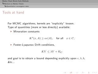 Markov Chain Monte Carlo Methods
  Notions on Markov Chains
     Quantitative convergence rates



Tools at hand

      For MCMC algorithms, kernels are “explicitly” known.
      Type of quantities (more or less directly) available:
          ◮   Minoration constants

                                      K s (x, A) ≥ ǫν(A),   for all x ∈ C,

          ◮   Foster-Lyapunov Drift conditions,

                                               KV ≤ λV + bIC

      and goal is to obtain a bound depending explicitly upon ǫ, λ, b,
      &tc...
 