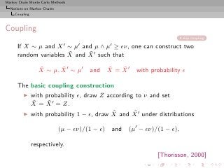 Markov Chain Monte Carlo Methods
  Notions on Markov Chains
     Coupling



Coupling
                                                                         skip coupling

      If X ∼ µ and           X′    µ′       µ′
                       ∼ and µ ∧ ≥ ǫν, one can construct two
                       ˜     ˜
      random variables X and X ′ such that
                  ˜      ˜
                  X ∼ µ, X ′ ∼ µ′           ˜   ˜
                                        and X = X ′   with probability ǫ

      The basic coupling construction
         ◮      with probability ǫ, draw Z according to ν and set
                ˜     ˜
                X = X ′ = Z.
         ◮                                   ˜      ˜
                with probability 1 − ǫ, draw X and X ′ under distributions

                             (µ − ǫν)/(1 − ǫ) and   (µ′ − ǫν)/(1 − ǫ),

                respectively.
                                                              [Thorisson, 2000]
 