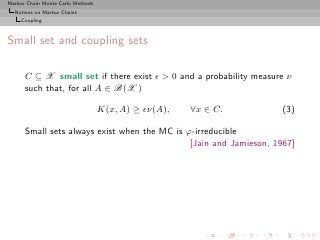 Markov Chain Monte Carlo Methods
  Notions on Markov Chains
     Coupling



Small set and coupling sets

      C ⊆ X small set if there exist ǫ > 0 and a probability measure ν
      such that, for all A ∈ B(X )

                                   K(x, A) ≥ ǫν(A),   ∀x ∈ C.       (3)

      Small sets always exist when the MC is ϕ-irreducible
                                              [Jain and Jamieson, 1967]
 