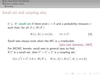 Markov Chain Monte Carlo Methods
  Notions on Markov Chains
     Coupling



Small set and coupling sets

      C ⊆ X small set if there exist ǫ > 0 and a probability measure ν
      such that, for all A ∈ B(X )

                                   K(x, A) ≥ ǫν(A),    ∀x ∈ C.                 (3)

      Small sets always exist when the MC is ϕ-irreducible
                                               [Jain and Jamieson, 1967]
      For MCMC kernels, small sets in general easy to ﬁnd.
                                ¯
      If C is a small set, then C = C × C is a coupling set:
                        ¯
            ∀(x, x′ ) ∈ C, ∀A ∈ B(X ),          K(x, A) ∧ K(x′ , A) ≥ ǫν(A).
 