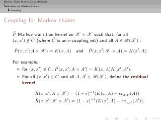 Markov Chain Monte Carlo Methods
  Notions on Markov Chains
     Coupling



Coupling for Markov chains
       ¯
      P Markov transition kernel on X × X such that, for all
                 ¯        ¯
      (x, x′ ) ∈ C (where C is an ǫ-coupling set) and all A ∈ B(X ) :
       ¯
       P (x, x′ ; A × X ) = K(x, A)             ¯
                                            and P (x, x′ ; X × A) = K(x′ , A)

      For example,
         ◮                      ¯ ¯
                for (x, x′ ) ∈ C, P (x, x′ ; A × A′ ) = K(x, A)K(x′ , A′ ).
         ◮                         ¯
                For all (x, x′ ) ∈ C and all A, A′ ∈ B(X ), deﬁne the residual
                kernel
                       ¯
                       R(x, x′ ; A × X ) = (1 − ǫ)−1 (K(x, A) − ǫνx,x′ (A))
                       ¯
                       R(x, x′ ; X × A′ ) = (1 − ǫ)−1 (K(x′ , A) − ǫνx,x′ (A′ )).
 
