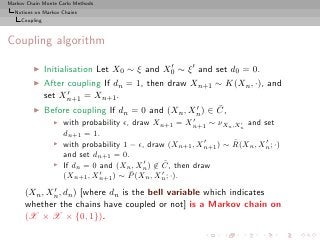 Markov Chain Monte Carlo Methods
  Notions on Markov Chains
     Coupling



Coupling algorithm

         ◮      Initialisation Let X0 ∼ ξ and X0 ∼ ξ ′ and set d0 = 0.
                                               ′

         ◮      After coupling If dn = 1, then draw Xn+1 ∼ K(Xn , ·), and
                      ′
                set Xn+1 = Xn+1 .
         ◮                                                  ¯
                Before coupling If dn = 0 and (Xn , X ′ ) ∈ C,
                                                          n
                                                         ′
                  ◮   with probability ǫ, draw Xn+1 = Xn+1 ∼ νXn ,Xn and set
                                                                      ′

                      dn+1 = 1.
                  ◮                                         ′       ¯       ′
                      with probability 1 − ǫ, draw (Xn+1 , Xn+1 ) ∼ R(Xn , Xn ; ·)
                      and set dn+1 = 0.
                  ◮                          ′     ¯
                      If dn = 0 and (Xn , Xn ) ∈ C, then draw
                                ′        ¯        ′
                      (Xn+1 , Xn+1 ) ∼ P (Xn , Xn ; ·).
             ′
      (Xn , Xn , dn ) [where dn is the bell variable which indicates
      whether the chains have coupled or not] is a Markov chain on
      (X × X × {0, 1}).
 
