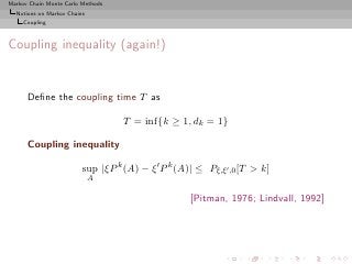 Markov Chain Monte Carlo Methods
  Notions on Markov Chains
     Coupling



Coupling inequality (again!)


      Deﬁne the coupling time T as

                                   T = inf{k ≥ 1, dk = 1}

      Coupling inequality

                         sup |ξP k (A) − ξ ′ P k (A)| ≤ Pξ,ξ′ ,0 [T > k]
                             A

                                                    [Pitman, 1976; Lindvall, 1992]
 