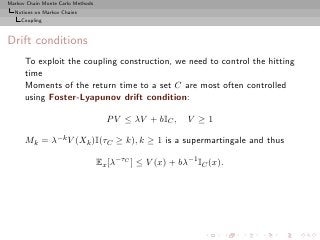 Markov Chain Monte Carlo Methods
  Notions on Markov Chains
     Coupling



Drift conditions
      To exploit the coupling construction, we need to control the hitting
      time
      Moments of the return time to a set C are most often controlled
      using Foster-Lyapunov drift condition:

                                     P V ≤ λV + bIC ,     V ≥1

      Mk = λ−k V (Xk )I(τC ≥ k), k ≥ 1 is a supermartingale and thus

                                   Ex [λ−τC ] ≤ V (x) + bλ−1 IC (x).
 