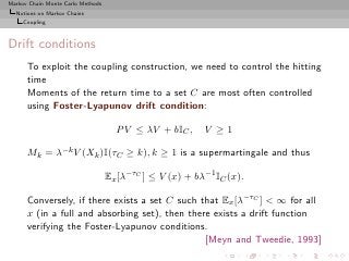 Markov Chain Monte Carlo Methods
  Notions on Markov Chains
     Coupling



Drift conditions
      To exploit the coupling construction, we need to control the hitting
      time
      Moments of the return time to a set C are most often controlled
      using Foster-Lyapunov drift condition:

                                     P V ≤ λV + bIC ,     V ≥1

      Mk = λ−k V (Xk )I(τC ≥ k), k ≥ 1 is a supermartingale and thus

                                   Ex [λ−τC ] ≤ V (x) + bλ−1 IC (x).

      Conversely, if there exists a set C such that Ex [λ−τC ] < ∞ for all
      x (in a full and absorbing set), then there exists a drift function
      verifying the Foster-Lyapunov conditions.
                                                [Meyn and Tweedie, 1993]
 