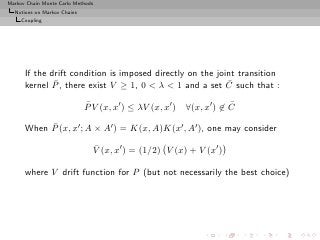 Markov Chain Monte Carlo Methods
  Notions on Markov Chains
     Coupling




      If the drift condition is imposed directly on the joint transition
              ¯                                            ¯
      kernel P , there exist V ≥ 1, 0 < λ < 1 and a set C such that :
                             ¯
                             P V (x, x′ ) ≤ λV (x, x′ )               ¯
                                                          ∀(x, x′ ) ∈ C
           ¯
      When P (x, x′ ; A × A′ ) = K(x, A)K(x′ , A′ ), one may consider
                               ¯
                               V (x, x′ ) = (1/2) V (x) + V (x′ )

      where V drift function for P (but not necessarily the best choice)
 