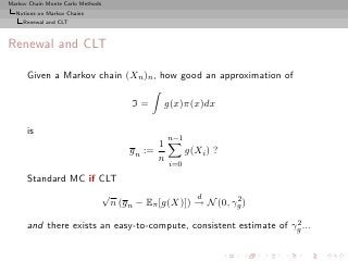 Markov Chain Monte Carlo Methods
  Notions on Markov Chains
     Renewal and CLT



Renewal and CLT

      Given a Markov chain (Xn )n , how good an approximation of

                                   I=     g(x)π(x)dx

      is
                                              n−1
                                          1
                                   g n :=           g(Xi ) ?
                                          n
                                              i=0

      Standard MC if CLT
                     √                     d        2
                       n (g n − Eπ [g(X)]) → N (0, γg )
                                                                   2
      and there exists an easy-to-compute, consistent estimate of γg ...
 