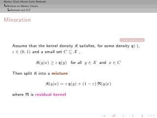 Markov Chain Monte Carlo Methods
  Notions on Markov Chains
     Renewal and CLT



Minoration


                                                                  skip construction

      Assume that the kernel density K satisﬁes, for some density q(·),
      ε ∈ (0, 1) and a small set C ⊆ X ,

                        K(y|x) ≥ ε q(y) for all y ∈ X and x ∈ C

      Then split K into a mixture

                               K(y|x) = ε q(y) + (1 − ε) R(y|x)

      where R is residual kernel
 