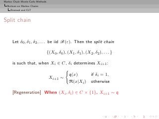 Markov Chain Monte Carlo Methods
  Notions on Markov Chains
     Renewal and CLT



Split chain


      Let δ0 , δ1 , δ2 , . . . be iid B(ε). Then the split chain

                                   {(X0 , δ0 ), (X1 , δ1 ), (X2 , δ2 ), . . . }

      is such that, when Xi ∈ C, δi determines Xi+1 :

                                                  q(x)     if δi = 1,
                                    Xi+1 ∼
                                                  R(x|Xi ) otherwise

      [Regeneration] When (Xi , δi ) ∈ C × {1}, Xi+1 ∼ q
 