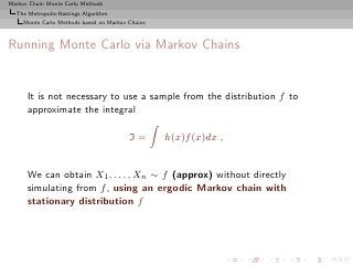 Markov Chain Monte Carlo Methods
  The Metropolis-Hastings Algorithm
     Monte Carlo Methods based on Markov Chains



Running Monte Carlo via Markov Chains


      It is not necessary to use a sample from the distribution f to
      approximate the integral

                                         I=       h(x)f (x)dx ,


      We can obtain X1 , . . . , Xn ∼ f (approx) without directly
      simulating from f , using an ergodic Markov chain with
      stationary distribution f
 