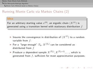 Markov Chain Monte Carlo Methods
  The Metropolis-Hastings Algorithm
     Monte Carlo Methods based on Markov Chains



Running Monte Carlo via Markov Chains (2)
      Idea
      For an arbitrary starting value x(0) , an ergodic chain (X (t) ) is
      generated using a transition kernel with stationary distribution f


         ◮   Insures the convergence in distribution of (X (t) ) to a random
             variable from f .
         ◮   For a “large enough” T0 , X (T0 ) can be considered as
             distributed from f
         ◮   Produce a dependent sample X (T0 ) , X (T0 +1) , . . ., which is
             generated from f , suﬃcient for most approximation purposes.
 