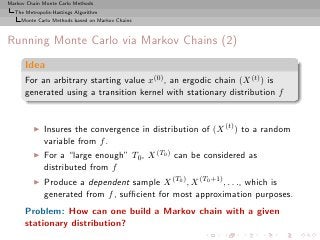 Markov Chain Monte Carlo Methods
  The Metropolis-Hastings Algorithm
     Monte Carlo Methods based on Markov Chains



Running Monte Carlo via Markov Chains (2)
      Idea
      For an arbitrary starting value x(0) , an ergodic chain (X (t) ) is
      generated using a transition kernel with stationary distribution f


         ◮   Insures the convergence in distribution of (X (t) ) to a random
             variable from f .
         ◮   For a “large enough” T0 , X (T0 ) can be considered as
             distributed from f
         ◮   Produce a dependent sample X (T0 ) , X (T0 +1) , . . ., which is
             generated from f , suﬃcient for most approximation purposes.
      Problem: How can one build a Markov chain with a given
      stationary distribution?
 