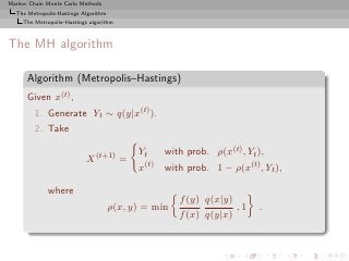 Markov Chain Monte Carlo Methods
  The Metropolis-Hastings Algorithm
     The Metropolis–Hastings algorithm



The MH algorithm

      Algorithm (Metropolis–Hastings)
      Given x(t) ,
         1. Generate Yt ∼ q(y|x(t) ).
         2. Take

                                            Yt     with prob. ρ(x(t) , Yt ),
                            X (t+1) =
                                            x(t)   with prob. 1 − ρ(x(t) , Yt ),

              where
                                                      f (y) q(x|y)
                                      ρ(x, y) = min                ,1     .
                                                      f (x) q(y|x)
 