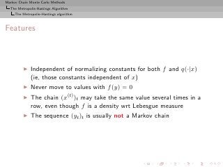 Markov Chain Monte Carlo Methods
  The Metropolis-Hastings Algorithm
     The Metropolis–Hastings algorithm



Features



         ◮    Independent of normalizing constants for both f and q(·|x)
              (ie, those constants independent of x)
         ◮    Never move to values with f (y) = 0
         ◮    The chain (x(t) )t may take the same value several times in a
              row, even though f is a density wrt Lebesgue measure
         ◮    The sequence (yt )t is usually not a Markov chain
 