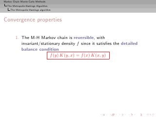 Markov Chain Monte Carlo Methods
  The Metropolis-Hastings Algorithm
     The Metropolis–Hastings algorithm



Convergence properties

         1. The M-H Markov chain is reversible, with
            invariant/stationary density f since it satisﬁes the detailed
            balance condition
                           f (y) K(y, x) = f (x) K(x, y)
 