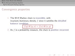 Markov Chain Monte Carlo Methods
  The Metropolis-Hastings Algorithm
     The Metropolis–Hastings algorithm



Convergence properties

         1. The M-H Markov chain is reversible, with
            invariant/stationary density f since it satisﬁes the detailed
            balance condition
                           f (y) K(y, x) = f (x) K(x, y)
         2. As f is a probability measure, the chain is positive recurrent
 