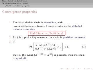 Markov Chain Monte Carlo Methods
  The Metropolis-Hastings Algorithm
     The Metropolis–Hastings algorithm



Convergence properties

         1. The M-H Markov chain is reversible, with
            invariant/stationary density f since it satisﬁes the detailed
            balance condition
                           f (y) K(y, x) = f (x) K(x, y)
         2. As f is a probability measure, the chain is positive recurrent
         3. If
                                            f (Yt ) q(X (t) |Yt )
                                      Pr                            ≥ 1 < 1.   (1)
                                           f (X (t) ) q(Yt |X (t) )

              that is, the event {X (t+1) = X (t) } is possible, then the chain
              is aperiodic
 