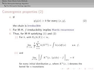Markov Chain Monte Carlo Methods
  The Metropolis-Hastings Algorithm
     The Metropolis–Hastings algorithm



Convergence properties (2)
         4. If
                                          q(y|x) > 0 for every (x, y),                        (2)
            the chain is irreducible
         5. For M-H, f -irreducibility implies Harris recurrence
         6. Thus, for M-H satisfying (1) and (2)
                 (i) For h, with Ef |h(X)| < ∞,
                                               T
                                         1
                                   lim               h(X (t) ) =   h(x)df (x)       a.e. f.
                                T →∞     T     t=1

                (ii) and
                                         lim            K n (x, ·)µ(dx) − f        =0
                                         n→∞
                                                                              TV
                      for every initial distribution µ, where K n (x, ·) denotes the
                      kernel for n transitions.
 
