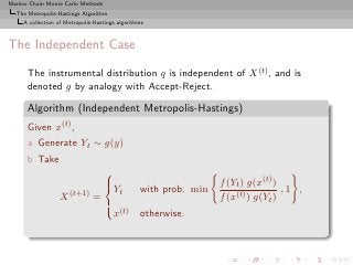 Markov Chain Monte Carlo Methods
  The Metropolis-Hastings Algorithm
     A collection of Metropolis-Hastings algorithms



The Independent Case

      The instrumental distribution q is independent of X (t) , and is
      denoted g by analogy with Accept-Reject.

      Algorithm (Independent Metropolis-Hastings)
      Given x(t) ,
      a Generate Yt ∼ g(y)
      b Take
                                   
                                   
                                   Y                             f (Yt ) g(x(t) )
                                         t       with prob. min                    ,1 ,
                   X (t+1) =                                      f (x(t) ) g(Yt )
                                   
                                   
                                       x(t)      otherwise.
 