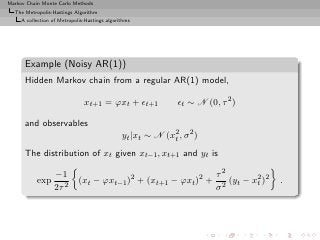 Markov Chain Monte Carlo Methods
  The Metropolis-Hastings Algorithm
     A collection of Metropolis-Hastings algorithms




      Example (Noisy AR(1))
      Hidden Markov chain from a regular AR(1) model,

                               xt+1 = ϕxt + ǫt+1               ǫt ∼ N (0, τ 2 )

      and observables
                                               yt |xt ∼ N (x2 , σ 2 )
                                                            t

      The distribution of xt given xt−1 , xt+1 and yt is

                   −1                                                    τ2
           exp               (xt − ϕxt−1 )2 + (xt+1 − ϕxt )2 +              (yt − x2 )2
                                                                                   t      .
                   2τ 2                                                  σ2
 