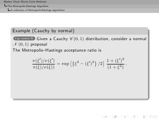 Markov Chain Monte Carlo Methods
  The Metropolis-Hastings Algorithm
     A collection of Metropolis-Hastings algorithms




      Example (Cauchy by normal)
                  Given a Cauchy C (0, 1) distribution, consider a normal
          go random W

      N (0, 1) proposal
      The Metropolis–Hastings acceptance ratio is

                       π(ξ ′ )/ν(ξ ′ )                                   1 + (ξ ′ )2
                                       = exp          ξ 2 − (ξ ′ )2 /2               .
                       π(ξ)/ν(ξ))                                        (1 + ξ 2 )
 