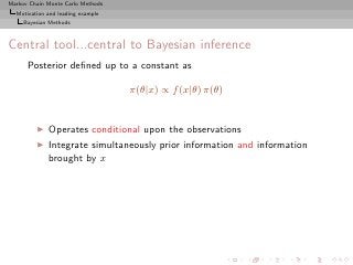 Markov Chain Monte Carlo Methods
  Motivation and leading example
     Bayesian Methods



Central tool...central to Bayesian inference
      Posterior deﬁned up to a constant as

                                   π(θ|x) ∝ f (x|θ) π(θ)


         ◮   Operates conditional upon the observations
         ◮   Integrate simultaneously prior information and information
             brought by x
 