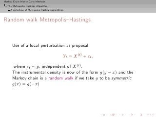 Markov Chain Monte Carlo Methods
  The Metropolis-Hastings Algorithm
     A collection of Metropolis-Hastings algorithms



Random walk Metropolis–Hastings



      Use of a local perturbation as proposal

                                                  Yt = X (t) + εt ,

       where εt ∼ g, independent of X (t) .
      The instrumental density is now of the form g(y − x) and the
      Markov chain is a random walk if we take g to be symmetric
      g(x) = g(−x)
 