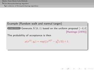 Markov Chain Monte Carlo Methods
  The Metropolis-Hastings Algorithm
     A collection of Metropolis-Hastings algorithms




      Example (Random walk and normal target)
                 Generate N (0, 1) based on the uniform proposal [−δ, δ]
         forget History!

                                                      [Hastings (1970)]
      The probability of acceptance is then
                                                      2
                               ρ(x(t) , yt ) = exp{(x(t) − yt )/2} ∧ 1.
                                                            2
 