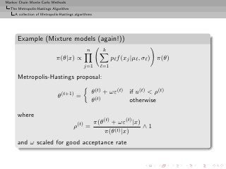 Markov Chain Monte Carlo Methods
  The Metropolis-Hastings Algorithm
     A collection of Metropolis-Hastings algorithms




      Example (Mixture models (again!))
                                                n        k
                             π(θ|x) ∝                         pℓ f (xj |µℓ , σℓ ) π(θ)
                                              j=1       ℓ=1

      Metropolis-Hastings proposal:

                                                    θ(t) + ωε(t) if u(t) < ρ(t)
                              θ(t+1) =
                                                    θ(t)         otherwise

      where
                                                      π(θ(t) + ωε(t) |x)
                                        ρ(t) =                           ∧1
                                                         π(θ(t) |x)
      and ω scaled for good acceptance rate
 