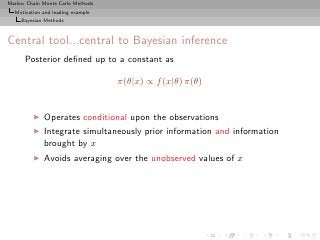 Markov Chain Monte Carlo Methods
  Motivation and leading example
     Bayesian Methods



Central tool...central to Bayesian inference
      Posterior deﬁned up to a constant as

                                   π(θ|x) ∝ f (x|θ) π(θ)


         ◮   Operates conditional upon the observations
         ◮   Integrate simultaneously prior information and information
             brought by x
         ◮   Avoids averaging over the unobserved values of x
 