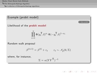 Markov Chain Monte Carlo Methods
  The Metropolis-Hastings Algorithm
     A collection of Metropolis-Hastings algorithms




      Example (probit model)
                                                                             skip probit

      Likelihood of the probit model
                                         n
                                                 T          T
                                              Φ(yi β)xi Φ(−yi β)1−xi
                                        i=1

      Random walk proposal

                                β (t+1) = β (t) + εt        εt ∼ Np (0, Σ)

      where, for instance,
                                                 Σ = α(Y Y T )−1
 
