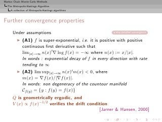 Markov Chain Monte Carlo Methods
  The Metropolis-Hastings Algorithm
     A collection of Metropolis-Hastings algorithms



Further convergence properties
      Under assumptions                                     skip detailed convergence

          ◮   (A1) f is super-exponential, i.e. it is positive with positive
              continuous ﬁrst derivative such that
              lim|x|→∞ n(x)′ ∇ log f (x) = −∞ where n(x) := x/|x|.
              In words : exponential decay of f in every direction with rate
              tending to ∞
          ◮   (A2) lim sup|x|→∞ n(x)′ m(x) < 0, where
              m(x) = ∇f (x)/|∇f (x)|.
              In words: non degeneracy of the countour manifold
              Cf (y) = {y : f (y) = f (x)}
      Q is geometrically ergodic, and
      V (x) ∝ f (x)−1/2 veriﬁes the drift condition
                                               [Jarner & Hansen, 2000]
 