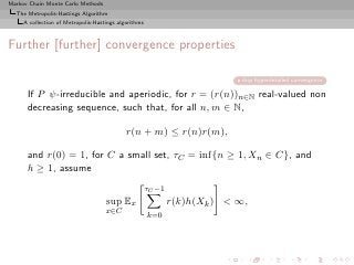 Markov Chain Monte Carlo Methods
  The Metropolis-Hastings Algorithm
     A collection of Metropolis-Hastings algorithms



Further [further] convergence properties

                                                                           skip hyperdetailed convergence

      If P ψ-irreducible and aperiodic, for r = (r(n))n∈N real-valued non
      decreasing sequence, such that, for all n, m ∈ N,

                                            r(n + m) ≤ r(n)r(m),

      and r(0) = 1, for C a small set, τC = inf{n ≥ 1, Xn ∈ C}, and
      h ≥ 1, assume
                                                      τC −1
                                    sup Ex                    r(k)h(Xk ) < ∞,
                                    x∈C               k=0
 