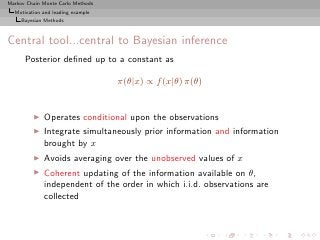 Markov Chain Monte Carlo Methods
  Motivation and leading example
     Bayesian Methods



Central tool...central to Bayesian inference
      Posterior deﬁned up to a constant as

                                   π(θ|x) ∝ f (x|θ) π(θ)


         ◮   Operates conditional upon the observations
         ◮   Integrate simultaneously prior information and information
             brought by x
         ◮   Avoids averaging over the unobserved values of x
         ◮   Coherent updating of the information available on θ,
             independent of the order in which i.i.d. observations are
             collected
 