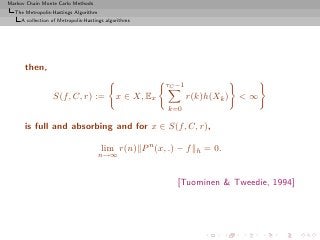 Markov Chain Monte Carlo Methods
  The Metropolis-Hastings Algorithm
     A collection of Metropolis-Hastings algorithms




      then,
                                                         τC −1
                  S(f, C, r) :=              x ∈ X, Ex           r(k)h(Xk )   <∞
                                                         k=0

      is full and absorbing and for x ∈ S(f, C, r),

                                      lim r(n) P n (x, .) − f      h   = 0.
                                      n→∞


                                                            [Tuominen & Tweedie, 1994]
 