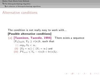 Markov Chain Monte Carlo Methods
  The Metropolis-Hastings Algorithm
     A collection of Metropolis-Hastings algorithms



Alternative conditions



      The condition is not really easy to work with...
      [Possible alternative conditions]
      (a) [Tuominen, Tweedie, 1994] There exists a sequence
          (Vn )n∈N , Vn ≥ r(n)h, such that
                (i) supC V0 < ∞,
               (ii) {V0 = ∞} ⊂ {V1 = ∞} and
              (iii) P Vn+1 ≤ Vn − r(n)h + br(n)IC .
 