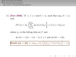 Markov Chain Monte Carlo Methods
  The Metropolis-Hastings Algorithm
     A collection of Metropolis-Hastings algorithms




      (b) [Fort 2000] ∃V ≥ f ≥ 1 and b < ∞, such that supC V < ∞
          and
                                                  σC
                       P V (x) + Ex                    ∆r(k)f (Xk )     ≤ V (x) + bIC (x)
                                                 k=0

              where σC is the hitting time on C and

                       ∆r(k) = r(k) − r(k − 1), k ≥ 1 and ∆r(0) = r(0).

                                                                      τC −1
              Result (a) ⇔ (b) ⇔ supx∈C Ex                            k=0 r(k)f (Xk )   < ∞.
 