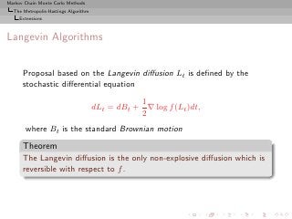 Markov Chain Monte Carlo Methods
  The Metropolis-Hastings Algorithm
     Extensions



Langevin Algorithms


      Proposal based on the Langevin diﬀusion Lt is deﬁned by the
      stochastic diﬀerential equation
                                                 1
                                      dLt = dBt + ∇ log f (Lt )dt,
                                                 2
       where Bt is the standard Brownian motion
      Theorem
      The Langevin diﬀusion is the only non-explosive diﬀusion which is
      reversible with respect to f .
 