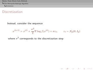 Markov Chain Monte Carlo Methods
  The Metropolis-Hastings Algorithm
     Extensions



Discretization


      Instead, consider the sequence

                                      σ2
              x(t+1) = x(t) +            ∇ log f (x(t) ) + σεt ,   εt ∼ Np (0, Ip )
                                      2
       where σ 2 corresponds to the discretization step
 